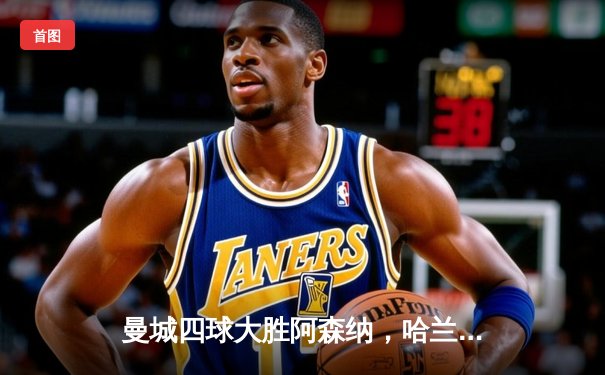 曼城四球大胜阿森纳，哈兰德双响助蓝月亮登顶英超