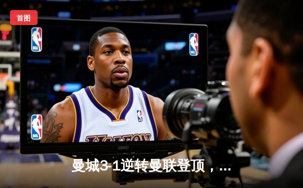 曼城3-1逆转曼联登顶，哈兰德双响创英超纪录，福登世界波锁定胜局